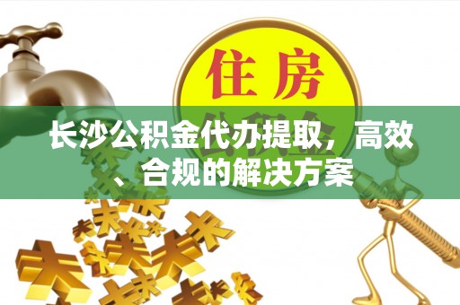 九寨沟长沙公积金代办提取，高效、合规的解决方案