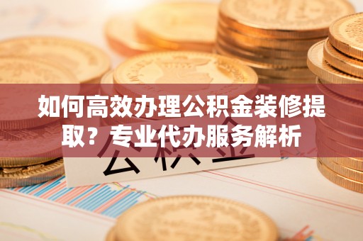 九寨沟如何高效办理公积金装修提取？专业代办服务解析