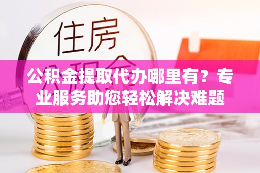 九寨沟公积金提取代办哪里有？专业服务助您轻松解决难题