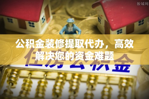 九寨沟公积金装修提取代办，高效解决您的资金难题
