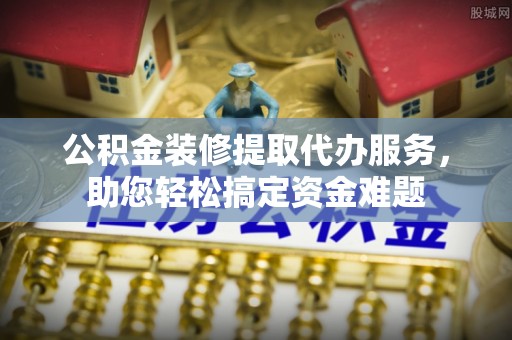 九寨沟公积金装修提取代办服务，助您轻松搞定资金难题