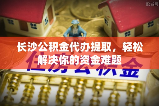 九寨沟长沙公积金代办提取，轻松解决你的资金难题