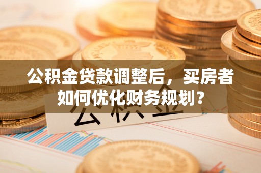 九寨沟公积金贷款调整后，买房者如何优化财务规划？