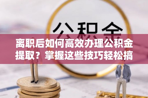 九寨沟离职后如何高效办理公积金提取？掌握这些技巧轻松搞定
