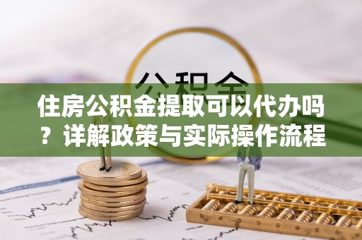 九寨沟住房公积金提取可以代办吗？详解政策与实际操作流程