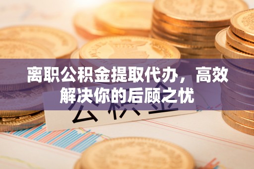 九寨沟离职公积金提取代办，高效解决你的后顾之忧