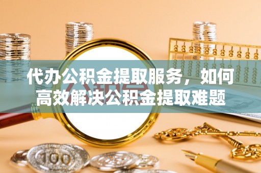 九寨沟代办公积金提取服务，如何高效解决公积金提取难题