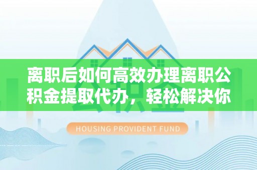 九寨沟离职后如何高效办理离职公积金提取代办，轻松解决你的后顾之忧