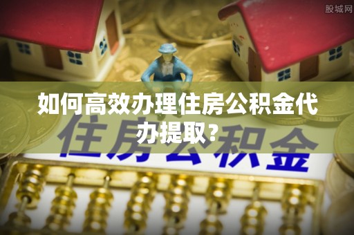 九寨沟如何高效办理住房公积金代办提取？