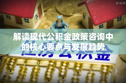 九寨沟解读现代公积金政策咨询中的核心要点与发展趋势