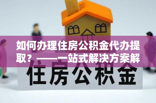 九寨沟如何办理住房公积金代办提取？——一站式解决方案解析